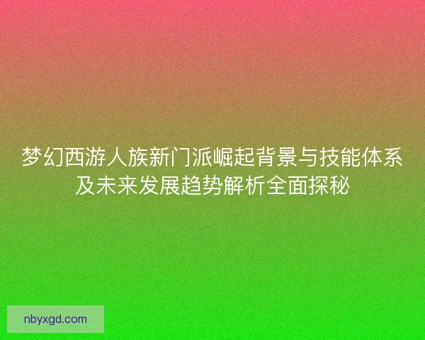 梦幻西游人族新门派崛起背景与技能体系及未来发展趋势解析全面探秘