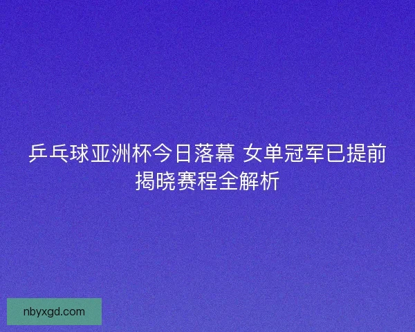 乒乓球亚洲杯今日落幕 女单冠军已提前揭晓赛程全解析