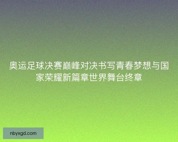 奥运足球决赛巅峰对决书写青春梦想与国家荣耀新篇章世界舞台终章
