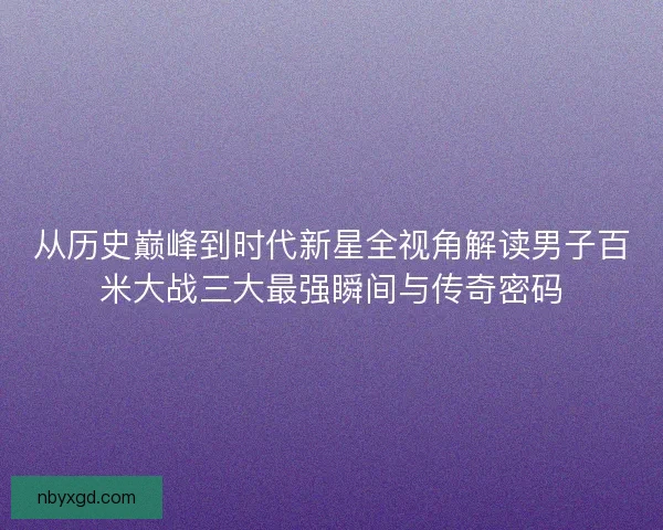 从历史巅峰到时代新星全视角解读男子百米大战三大最强瞬间与传奇密码