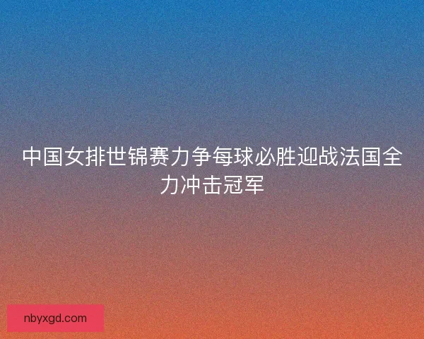 中国女排世锦赛力争每球必胜迎战法国全力冲击冠军
