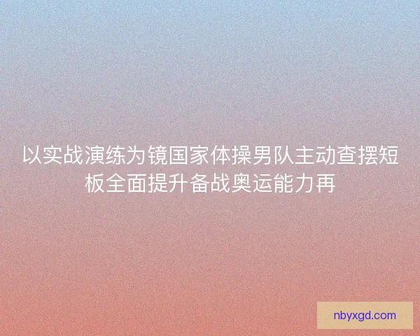 以实战演练为镜国家体操男队主动查摆短板全面提升备战奥运能力再